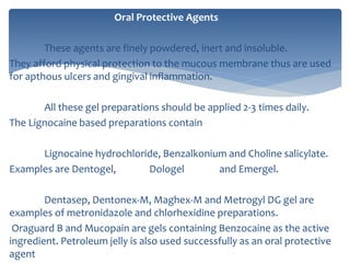 Oral Protective Agents
These agents are finely powdered, inert and insoluble.
They afford physical protection to the mucous membrane thus are used
for apthous ulcers and gingival inflammation.
All these gel preparations should be applied 2-3 times daily.
The Lignocaine based preparations contain
Lignocaine hydrochloride, Benzalkonium and Choline salicylate.
Examples are Dentogel, Dologel and Emergel.
Dentasep, Dentonex-M, Maghex-M and Metrogyl DG gel are
examples of metronidazole and chlorhexidine preparations.
Oraguard B and Mucopain are gels containing Benzocaine as the active
ingredient. Petroleum jelly is also used successfully as an oral protective
agent
 