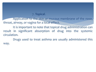7. Topical.
Application to the skin or mucous membrane of the nose,
throat, airway, or vagina for a local effect.
It is important to note that topical drug administration can
result in significant absorption of drug into the systemic
circulation.
Drugs used to treat asthma are usually administered this
way.
 