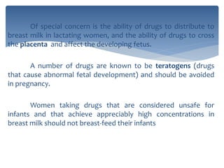 Of special concern is the ability of drugs to distribute to
breast milk in lactating women, and the ability of drugs to cross
the placenta and affect the developing fetus.
A number of drugs are known to be teratogens (drugs
that cause abnormal fetal development) and should be avoided
in pregnancy.
Women taking drugs that are considered unsafe for
infants and that achieve appreciably high concentrations in
breast milk should not breast-feed their infants
 