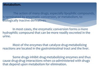 Metabolism.
The action of many drugs, especially lipophilic compounds,
is terminated by enzymatic conversion, or metabolism, to
biologically inactive derivatives.
In most cases, the enzymatic conversion forms a more
hydrophilic compound that can be more readily excreted in the
urine.
Most of the enzymes that catalyze drug-metabolizing
reactions are located in the gastrointestinal tract and the liver.
Some drugs inhibit drug-metabolizing enzymes and thus
cause drug-drug interactions when co-administered with drugs
that depend upon metabolism for elimination.
 