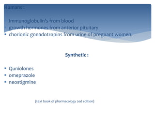 Humans :
 Immunoglobulin's from blood
 growth hormones from anterior pituitary
 chorionic gonadotropins from urine of pregnant women.
Synthetic :
 Quniolones
 omeprazole
 neostigmine
(text book of pharmacology 2ed edition)
 