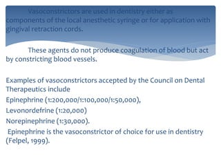 Vasoconstrictors are used in dentistry either as
components of the local anesthetic syringe or for application with
gingival retraction cords.
These agents do not produce coagulation of blood but act
by constricting blood vessels.
Examples of vasoconstrictors accepted by the Council on Dental
Therapeutics include
Epinephrine (1:200,000/1:100,000/1:50,000),
Levonordefrine (1:20,000)
Norepinephrine (1:30,000).
Epinephrine is the vasoconstrictor of choice for use in dentistry
(Felpel, 1999).
 