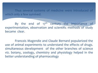 Thus several systems of medicine were introduced of
which only a few survived.
By the end of 17th century the importance of
experimentation, observation and scientific methods of study
became clear.
Francois Magendie and Claude Bernard popularized the
use of animal experiments to understand the effects of drugs.
simultaneous development of the other branches of science
viz. botany, zoology, chemistry and physiology helped in the
better understanding of pharmacology
 