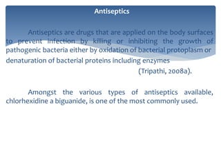Antiseptics
Antiseptics are drugs that are applied on the body surfaces
to prevent infection by killing or inhibiting the growth of
pathogenic bacteria either by oxidation of bacterial protoplasm or
denaturation of bacterial proteins including enzymes
(Tripathi, 2008a).
Amongst the various types of antiseptics available,
chlorhexidine a biguanide, is one of the most commonly used.
 