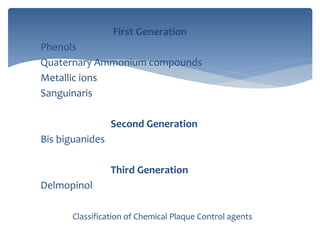 First Generation
Phenols
Quaternary Ammonium compounds
Metallic ions
Sanguinaris
Second Generation
Bis biguanides
Third Generation
Delmopinol
Classification of Chemical Plaque Control agents
 