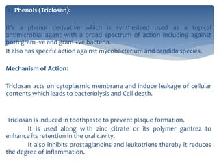 a) Phenols (Triclosan):
It’s a phenol derivative which is synthesized used as a topical
antimicrobial agent with a broad spectrum of action including against
both gram -ve and gram +ve bacteria.
It also has specific action against mycobacterium and candida species.
Mechanism of Action:
Triclosan acts on cytoplasmic membrane and induce leakage of cellular
contents which leads to bacteriolysis and Cell death.
Triclosan is induced in toothpaste to prevent plaque formation.
It is used along with zinc citrate or its polymer gantrez to
enhance its retention in the oral cavity.
It also inhibits prostaglandins and leukotriens thereby it reduces
the degree of inflammation.
 