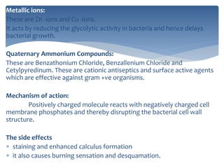 Metallic ions:
These are Zn -ions and Cu -ions.
It acts by reducing the glycolytic activity in bacteria and hence delays
bacterial growth.
Quaternary Ammonium Compounds:
These are Benzathonium Chloride, Benzallenium Chloride and
Cetylpyredinum. These are cationic antiseptics and surface active agents
which are effective against gram +ve organisms.
Mechanism of action:
Positively charged molecule reacts with negatively charged cell
membrane phosphates and thereby disrupting the bacterial cell wall
structure.
The side effects
 staining and enhanced calculus formation
 it also causes burning sensation and desquamation.
 
