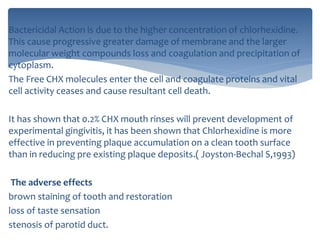 Bactericidal Action is due to the higher concentration of chlorhexidine.
This cause progressive greater damage of membrane and the larger
molecular weight compounds loss and coagulation and precipitation of
cytoplasm.
The Free CHX molecules enter the cell and coagulate proteins and vital
cell activity ceases and cause resultant cell death.
It has shown that 0.2% CHX mouth rinses will prevent development of
experimental gingivitis, it has been shown that Chlorhexidine is more
effective in preventing plaque accumulation on a clean tooth surface
than in reducing pre existing plaque deposits.( Joyston‐Bechal S,1993)
The adverse effects
brown staining of tooth and restoration
loss of taste sensation
stenosis of parotid duct.
 