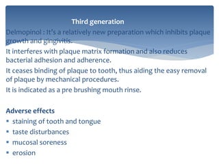 Third generation
Delmopinol : It’s a relatively new preparation which inhibits plaque
growth and gingivitis.
It interferes with plaque matrix formation and also reduces
bacterial adhesion and adherence.
It ceases binding of plaque to tooth, thus aiding the easy removal
of plaque by mechanical procedures.
It is indicated as a pre brushing mouth rinse.
Adverse effects
 staining of tooth and tongue
 taste disturbances
 mucosal soreness
 erosion
 