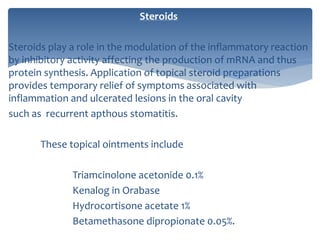 Steroids
Steroids play a role in the modulation of the inflammatory reaction
by inhibitory activity affecting the production of mRNA and thus
protein synthesis. Application of topical steroid preparations
provides temporary relief of symptoms associated with
inflammation and ulcerated lesions in the oral cavity
such as recurrent apthous stomatitis.
These topical ointments include
Triamcinolone acetonide 0.1%
Kenalog in Orabase
Hydrocortisone acetate 1%
Betamethasone dipropionate 0.05%.
 