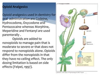 Opioid Analgesics
Opioid analgesics used in dentistry for
oral administration are Codeine,
Hydrocodone, Oxycodone and
Pentazocaine whereas Morphine,
Meperidine and Fentanyl are used
parenterally .
Opioids are added to
nonopioids to manage pain that is
moderate to severe or that does not
respond to nonopioids alone. Opioids
differ from the nonopioids in that
they have no ceiling effect. The only
dosing limitation is based on side
effects (Felpel, 1997).
 