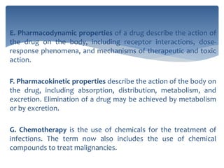 E. Pharmacodynamic properties of a drug describe the action of
the drug on the body, including receptor interactions, dose-
response phenomena, and mechanisms of therapeutic and toxic
action.
F. Pharmacokinetic properties describe the action of the body on
the drug, including absorption, distribution, metabolism, and
excretion. Elimination of a drug may be achieved by metabolism
or by excretion.
G. Chemotherapy is the use of chemicals for the treatment of
infections. The term now also includes the use of chemical
compounds to treat malignancies.
 