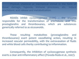 Physical, chemical or mechanical stimuli in the form of
tissue damage, hypoxia, immune processes, etc. induce
arachidonic acid release and metabolization.
NSAIDs inhibit cyclooxygenase (COX) – the enzyme
responsible for the transformation of arachidonic acid into
prostaglandins and thromboxanes, which are substances
generically referred to as eicosanoids.
These resulting metabolites (prostaglandins and
thromboxanes) exert potent vasodilating action, resulting in
increased vascular permeability, with the extravasation of fluids
and white blood cells therby contributing to inflammation.
Consequently, the inhibition of cyclooxygenase synthesis
exerts a clear anti-inflammatory effect (Poveda-Roda et al., 2007).
 