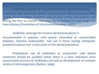 Antibiotic prophylaxis is recommended for dental procedure
in patients with prosthetic cardiac valve, previous infective endocarditis,
cardiac transplantation recipients who develop cardiac valvulopathy and
during the first six months following any procedure to treat congenital
heart disease (Prevention of infectiveendocarditis, 2007).
Antibiotic coverage for invasive dental procedures is
recommended in patients with poorly controlled or uncontrolled
diabetes, infective endocarditis but not in those having orthopedic
prosthesis placed over 2 years prior to the dental procedure.
Prophylactic use of antibiotics in conjunction with dental
treatment should be avoided unless there is a clear indication since
unwarranted overuse of antibiotics can lead to development of resistant
strains of microorganisms (Barker, 1999).
 