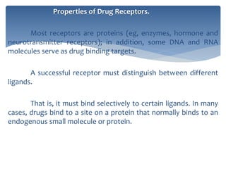 Properties of Drug Receptors.
Most receptors are proteins (eg, enzymes, hormone and
neurotransmitter receptors); in addition, some DNA and RNA
molecules serve as drug binding targets.
A successful receptor must distinguish between different
ligands.
That is, it must bind selectively to certain ligands. In many
cases, drugs bind to a site on a protein that normally binds to an
endogenous small molecule or protein.
 