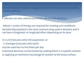 Oral moniliasis (thrush) is a fungal infection of the oral cavity caused by
Candida albicans.
C albicans can also colonize prosthetic devices like dentures.
Atleast 2 weeks of therapy are required for treating oral candidiasis.
Nystatin (Mycostatin) is the most common drug used in dentistry and it
can have a fungistatic or fungicidal effect depending on its dose.
A 2-3 ml (100,000 units/ ml) suspension or
1-2 lozenges (200,000 units each)
may be used four to five times per day.
Colonized dentures can be treated by soaking them in a nystatin solution
or applying an ointment (100,000/g) of nystatin to the tissue surface.
 