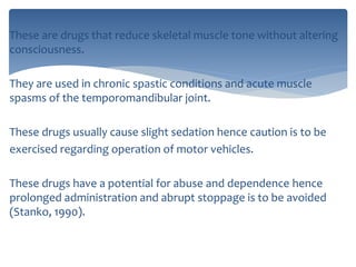 These are drugs that reduce skeletal muscle tone without altering
consciousness.
They are used in chronic spastic conditions and acute muscle
spasms of the temporomandibular joint.
These drugs usually cause slight sedation hence caution is to be
exercised regarding operation of motor vehicles.
These drugs have a potential for abuse and dependence hence
prolonged administration and abrupt stoppage is to be avoided
(Stanko, 1990).
 