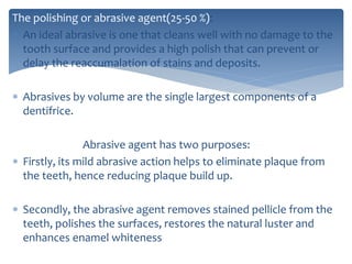 The polishing or abrasive agent(25-50 %):
 An ideal abrasive is one that cleans well with no damage to the
tooth surface and provides a high polish that can prevent or
delay the reaccumalation of stains and deposits.
 Abrasives by volume are the single largest components of a
dentifrice.
Abrasive agent has two purposes:
 Firstly, its mild abrasive action helps to eliminate plaque from
the teeth, hence reducing plaque build up.
 Secondly, the abrasive agent removes stained pellicle from the
teeth, polishes the surfaces, restores the natural luster and
enhances enamel whiteness
 