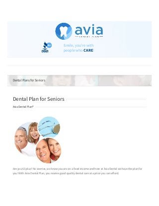 Dental Plans for Seniors
Dental Plan for Seniors
Avia Dental Plan®
Are you 63 plus? No worries, we know you are on a fixed income and here at Avia Dental we have the plan for
you! With Avia Dental Plan, you receive good quality dental care at a price you can a ord. 
 You can cut your dental expenses by 50% or even more with our plans. Our current fee schedules o er you a
much lower cost than what your traditional dental plans will o er. 
   
Smile, you're with
people who CARE!
Go to... 
 