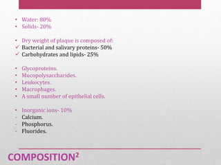 COMPOSITION2
• Water: 80%
• Solids- 20%
• Dry weight of plaque is composed of:
 Bacterial and salivary proteins- 50%
 Carbohydrates and lipids- 25%
• Glycoproteins.
• Mucopolysaccharides.
• Leukocytes.
• Macrophages.
• A small number of epithelial cells.
• Inorganic ions- 10%
- Calcium.
- Phosphorus.
- Fluorides.
 