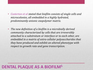 DENTAL PLAQUE AS A BIOFILM5
• Costerton et al stated that biofilm consists of single cells and
microcolonies, all embedded in a highly hydrated,
predominantly anionic exopolymer matrix.
• The new definition of a biofilm is a microbially derived
community characterized by cells that are irreversibly
attached to a substratum or interface or to each other, are
embedded in a matrix of extra-cellular polysaccharides that
they have produced and exhibit an altered phenotype with
respect to growth rate and gene transcription.
 