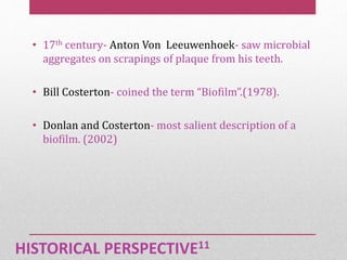 HISTORICAL PERSPECTIVE11
• 17th century- Anton Von Leeuwenhoek- saw microbial
aggregates on scrapings of plaque from his teeth.
• Bill Costerton- coined the term “Biofilm”.(1978).
• Donlan and Costerton- most salient description of a
biofilm. (2002)
 