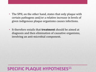 SPECIFIC PLAQUE HYPOTHESES11
• The SPH, on the other hand, states that only plaque with
certain pathogens and/or a relative increase in levels of
given indigenous plaque organisms causes infections.
• It therefore entails that treatment should be aimed at
diagnosis and then elimination of causative organisms,
involving an anti-microbial component.
 
