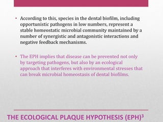 THE ECOLOGICAL PLAQUE HYPOTHESIS (EPH)3
• According to this, species in the dental biofilm, including
opportunistic pathogens in low numbers, represent a
stable homeostatic microbial community maintained by a
number of synergistic and antagonistic interactions and
negative feedback mechanisms.
• The EPH implies that disease can be prevented not only
by targeting pathogens, but also by an ecological
approach that interferes with environmental stresses that
can break microbial homeostasis of dental biofilms.
 
