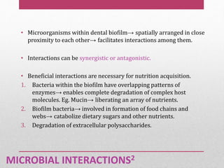 MICROBIAL INTERACTIONS2
• Microorganisms within dental biofilm→ spatially arranged in close
proximity to each other→ facilitates interactions among them.
• Interactions can be synergistic or antagonistic.
• Beneficial interactions are necessary for nutrition acquisition.
1. Bacteria within the biofilm have overlapping patterns of
enzymes→ enables complete degradation of complex host
molecules. Eg. Mucin→ liberating an array of nutrients.
2. Biofilm bacteria→ involved in formation of food chains and
webs→ catabolize dietary sugars and other nutrients.
3. Degradation of extracellular polysaccharides.
 