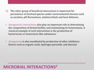 MICROBIAL INTERACTIONS2
4) The other group of beneficial interactions is important for
persistence of involved species under environmental stresses such
as aeration, pH fluctuations, antimicrobials and host defenses.
• Antagonistic interactions also play an important role in determining
the composition of dental biofilm, and maintaining its homeostasis. A
classical example of such interactions is the production of
bacteriocins or bacteriocin-like substances.
• Antagonism is also manifested by production of other inhibitory
factors such as organic acids, hydrogen peroxide, and diacetyl.
 