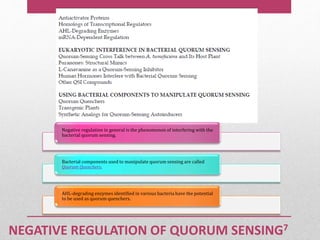 NEGATIVE REGULATION OF QUORUM SENSING7
Negative regulation in general is the phenomenon of interfering with the
bacterial quorum sensing.
Bacterial components used to manipulate quorum sensing are called
Quorum Quenchers.
AHL-degrading enzymes identified in various bacteria have the potential
to be used as quorum quenchers.
 