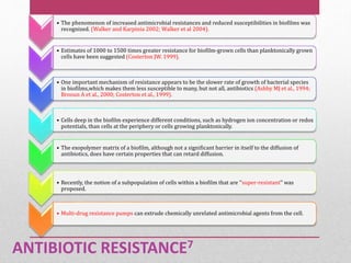 ANTIBIOTIC RESISTANCE7
• The phenomenon of increased antimicrobial resistances and reduced susceptibilities in biofilms was
recognized. (Walker and Karpinia 2002; Walker et al 2004).
• Estimates of 1000 to 1500 times greater resistance for biofilm-grown cells than planktonically grown
cells have been suggested (Costerton JW. 1999).
• One important mechanism of resistance appears to be the slower rate of growth of bacterial species
in biofilms,which makes them less susceptible to many, but not all, antibiotics (Ashby MJ et al., 1994;
Brooun A et al., 2000; Costerton et al., 1999).
• Cells deep in the biofilm experience different conditions, such as hydrogen ion concentration or redox
potentials, than cells at the periphery or cells growing planktonically.
• The exopolymer matrix of a biofilm, although not a significant barrier in itself to the diffusion of
antibiotics, does have certain properties that can retard diffusion.
• Recently, the notion of a subpopulation of cells within a biofilm that are ‘‘super-resistant’’ was
proposed.
• Multi-drug resistance pumps can extrude chemically unrelated antimicrobial agents from the cell.
 