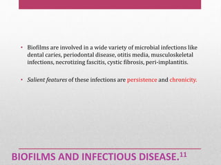 BIOFILMS AND INFECTIOUS DISEASE.11
• Biofilms are involved in a wide variety of microbial infections like
dental caries, periodontal disease, otitis media, musculoskeletal
infections, necrotizing fascitis, cystic fibrosis, peri-implantitis.
• Salient features of these infections are persistence and chronicity.
 