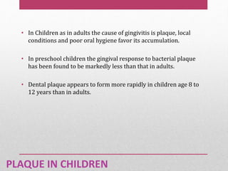 PLAQUE IN CHILDREN
• In Children as in adults the cause of gingivitis is plaque, local
conditions and poor oral hygiene favor its accumulation.
• In preschool children the gingival response to bacterial plaque
has been found to be markedly less than that in adults.
• Dental plaque appears to form more rapidly in children age 8 to
12 years than in adults.
 