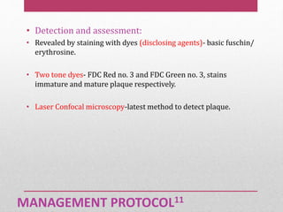 MANAGEMENT PROTOCOL11
• Detection and assessment:
• Revealed by staining with dyes (disclosing agents)- basic fuschin/
erythrosine.
• Two tone dyes- FDC Red no. 3 and FDC Green no. 3, stains
immature and mature plaque respectively.
• Laser Confocal microscopy-latest method to detect plaque.
 