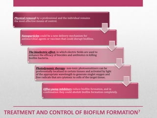 TREATMENT AND CONTROL OF BIOFILM FORMATION7
Physical removal by a professional and the individual remains
the most effective means of control.
Nanoparticles could be a new delivery mechanism for
antimicrobial agents or vaccines that could disrupt biofilms.
The bioelectric effect, in which electric fields are used to
enhance the efficacy of biocides and antibiotics in killing
biofilm bacteria.
Photodynamic therapy- non-toxic photosensitizers can be
preferentially localized in certain tissues and activated by light
of the appropriate wavelength to generate singlet oxygen and
free radicals that are cytotoxic to cells of the target tissue.
Efflux pump inhibitors reduce biofilm formation, and in
combination they could abolish biofilm formation completely.
 