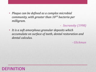 • Plaque can be defined as a complex microbial
community, with greater than 1010 bacteria per
milligram.
- Socransky (1998)
• It is a soft amorphous granular deposits which
accumulate on surface of teeth, dental restoration and
dental calculus.
- Glickman
DEFINITION
 
