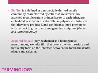 • Biofilm: it is defined as a microbially derived sessile
community characterized by cells that are irreversibly
attached to a substratum or interface or to each other, are
embedded in a matrix of extracellular polymeric substances
that they have produced, and exhibit an altered phenotype
with respect to growth rate and gene transcription. (Donla
and Costerton 2002)
• Acquired pellicle- may be defined as a homogenous,
membranous, acellular film that covers the tooth surface and
frequently form on the interface between the tooth, the dental
plaque and calculus.
TERMINOLOGY
 