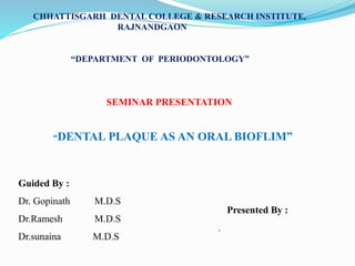 CHHATTISGARH DENTAL COLLEGE & RESEARCH INSTITUTE,
RAJNANDGAON
“DEPARTMENT OF PERIODONTOLOGY”
SEMINAR PRESENTATION
“DENTAL PLAQUE AS AN ORAL BIOFLIM”
Guided By :
Dr. Gopinath M.D.S
Dr.Ramesh M.D.S
Dr.sunaina M.D.S
Presented By :
.
 