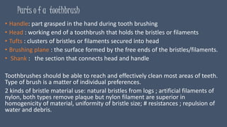 Parts o f a toothbrush
• Handle: part grasped in the hand during tooth brushing
• Head : working end of a toothbrush that holds the bristles or filaments
• Tufts : clusters of bristles or filaments secured into head
• Brushing plane : the surface formed by the free ends of the bristles/filaments.
• Shank : the section that connects head and handle
Toothbrushes should be able to reach and effectively clean most areas of teeth.
Type of brush is a matter of individual preferences.
2 kinds of bristle material use: natural bristles from logs ; artificial filaments of
nylon, both types remove plaque but nylon filament are superior in
homogenicity of material, uniformity of bristle size; # resistances ; repulsion of
water and debris.
 