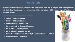 - Generally toothbrushes very in size, design as well as in length and arrangements
of bristles hardness, to overcome this variation ADA given specification of
toothbrushes.
- ----------------------------------------------------------
› Length : 1 to 1.25 inches
› Width : 5/16 to 3/8 inches
› Surface area : 2.54 to 3.2 cm
› No. of rows : 2 to 4 rows of brushes
› No. of tufts : 5 to 12 per row
› No. of bristles : 80 to 85 per tuft
› Diamt. for soft brushes: .007 inch; for medium brushes- .12 inch ;
› for hard brushes - .014 inch
Toothbrush
 