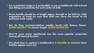 • For a pediatric usage it is preferable to use a toothbrush with a head
size fitting conveniently the oral cavity of child.
• Brush handle should be of length appro. Enough to be held by child,
angulation of head be such that child can carry the brush to his
posterior teeth easily.
• Acc. To Bass recommendation, smaller brush with thinner Diamt.-
0.005 inch/0.1 m; shorter length: 0.344 inch/8.7m
• Oral B cross action toothbrush has the most superior properties
among all manual brushes.
• The ideal time to replace a toothbrush is 3 months or moment when
bristles appear worn out
 