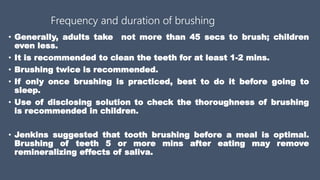 Frequency and duration of brushing
• Generally, adults take not more than 45 secs to brush; children
even less.
• It is recommended to clean the teeth for at least 1-2 mins.
• Brushing twice is recommended.
• If only once brushing is practiced, best to do it before going to
sleep.
• Use of disclosing solution to check the thoroughness of brushing
is recommended in children.
• Jenkins suggested that tooth brushing before a meal is optimal.
Brushing of teeth 5 or more mins after eating may remove
remineralizing effects of saliva.
 