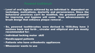 Powered toothbrush
• Level of oral hygiene achieved by an individual is dependent on
technique, motivations, dexterity and perseverance. Since the
behavioral practices can’t be modified, the greatest potential
for improving oral hygiene will come from advancements of
brush design that enhance plaque removal .
• So, powered toothbrushes were devised in 1939.they have 3
motions back and forth , circular and elliptical and are mostly
recommended for:
• Individual lacking motor skill
• Handicapped patients
• Patients who have orthodontic appliances
• Whosoever wants to use
 