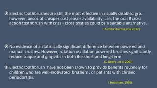  Electric toothbrushes are still the most effective in visually disabled grp.
however ,becoz of cheaper cost ,easier availability ,use, the oral B cross
action toothbrush with criss - cross bristles could be a suitable alternative.
( Asmita Sharma,et al 2012)
 No evidence of a statistically significant difference between powered and
manual brushes. However, rotation oscillation powered brushes significantly
reduce plaque and gingivitis in both the short and long-term
(C. Deery , et al 2003)
 Electric toothbrush have not been shown to provide benefits routinely for
children who are well-motivated brushers , or patients with chronic
periodontitis.
( Heasman, 1999)
 