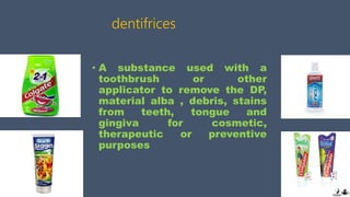 dentifrices
• A substance used with a
toothbrush or other
applicator to remove the DP,
material alba , debris, stains
from teeth, tongue and
gingiva for cosmetic,
therapeutic or preventive
purposes
 