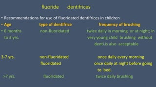fluoride dentifrices
• Recommendations for use of fluoridated dentifrices in children
• Age type of dentifrice frequency of brushing
• 6 months non-fluoridated twice daily in morning or at night; in
to 3 yrs. very young child brushing without
denti.is also acceptable
3-7 yrs. non-fluoridated once daily every morning
fluoridated once daily at night before going
to bed.
>7 yrs. fluoridated twice daily brushing
 