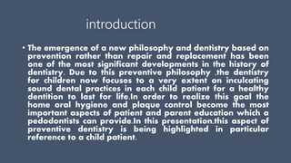 introduction
• The emergence of a new philosophy and dentistry based on
prevention rather than repair and replacement has been
one of the most significant developments in the history of
dentistry. Due to this preventive philosophy ,the dentistry
for children now focuses to a very extent on inculcating
sound dental practices in each child patient for a healthy
dentition to last for life.In order to realize this goal the
home oral hygiene and plaque control become the most
important aspects of patient and parent education which a
pedodontists can provide.In this presentation,this aspect of
preventive dentistry is being highlighted in particular
reference to a child patient.
 