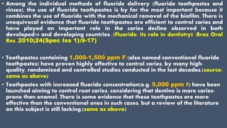 • Among the individual methods of fluoride delivery (fluoride toothpastes and
rinses), the use of fluoride toothpastes is by far the most important because it
combines the use of fluoride with the mechanical removal of the biofilm. There is
unequivocal evidence that fluoride toothpastes are efficient to control caries and
have played an important role in the caries decline observed in both
developed19 and developing countries. (Fluoride: its role in dentistry§ ;Braz Oral
Res. 2010;24(Spec Iss 1):9-17)
• Toothpastes containing 1,000-1,500 ppm F (also named conventional fluoride
toothpastes) have proven highly effective to control caries, by many high-
quality, randomized and controlled studies conducted in the last decades.(source:
same as above)
• Toothpastes with increased fluoride concentration(e.g. 5,000 ppm F) have been
launched aiming to control root caries, considering that dentine is more caries-
prone than enamel. There is some evidence that these toothpastes are more
effective than the conventional ones in such cases, but a review of the literature
on this subject is still lacking.(same as above)
 