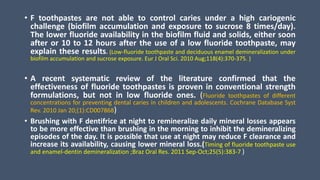 • F toothpastes are not able to control caries under a high cariogenic
challenge (biofilm accumulation and exposure to sucrose 8 times/day).
The lower fluoride availability in the biofilm fluid and solids, either soon
after or 10 to 12 hours after the use of a low fluoride toothpaste, may
explain these results. (Low-fluoride toothpaste and deciduous enamel demineralization under
biofilm accumulation and sucrose exposure. Eur J Oral Sci. 2010 Aug;118(4):370-375. )
• A recent systematic review of the literature confirmed that the
effectiveness of fluoride toothpastes is proven in conventional strength
formulations, but not in low fluoride ones. (Fluoride toothpastes of different
concentrations for preventing dental caries in children and adolescents. Cochrane Database Syst
Rev. 2010 Jan 20;(1):CD007868)
• Brushing with F dentifrice at night to remineralize daily mineral losses appears
to be more effective than brushing in the morning to inhibit the demineralizing
episodes of the day. It is possible that use at night may reduce F clearance and
increase its availability, causing lower mineral loss.(Timing of fluoride toothpaste use
and enamel-dentin demineralization ;Braz Oral Res. 2011 Sep-Oct;25(5):383-7 )
 